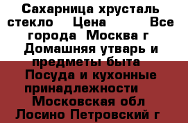 Сахарница хрусталь стекло  › Цена ­ 100 - Все города, Москва г. Домашняя утварь и предметы быта » Посуда и кухонные принадлежности   . Московская обл.,Лосино-Петровский г.